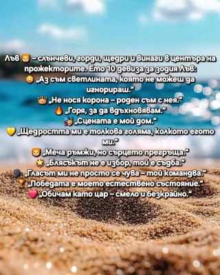Лъвовете 🦁 – слънчеви, горди, щедри и винаги в центъра на прожекторите. Ето 10 девиза за зодия Лъв:
🌞 „Аз съм светлината, която не можеш да игнорираш.“
👑 „Не нося корона – роден съм с нея.“
🔥 „Горя, за да вдъхновявам.“
🎭 „Сцената е мой дом.“
💛 „Щедростта ми е толкова голяма, колкото егото ми.“
🦁 „Меча ръмжи, но сърцето прегръща.“
🌟 „Блясъкът не е избор, той е съдба.“
🗣️ „Гласът ми не просто се чува – той командва.“
🏆 „Победата е моето естествено състояние.“
❤️ „Обичам като цар – смело и безкрайно.“