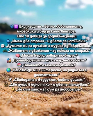 🌀♊ Близнаците – вечно любопитните, многолики и бързи като вятъра. Ето 10 девиза за зодия Близнаци:
🌀 „Имам две страни – и двете са истински.“
💬 „Думите ми са оръжие и музика едновременно.“
🚲 „Животът е движение – аз никога не спирам.“
🧠 „Мисля бързо, говоря по-бързо.“
🎭 „Противоречията ми са чар, не слабост.“
📚 „Знанието е моят наркотик.“
🌍 „Навсякъде ми е интересно, но рядко ми е достатъчно.“
🕊️ „Свободата е въздухът, който дишам.“
👯 „Две души в едно тяло – и двете танцуват.“
🌟 „Не съм хаос – аз съм разнообразие.“
